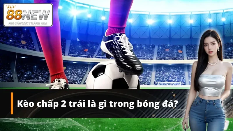 Kèo chấp 2 trái là một loại kèo hấp dẫn phổ biến Châu Á